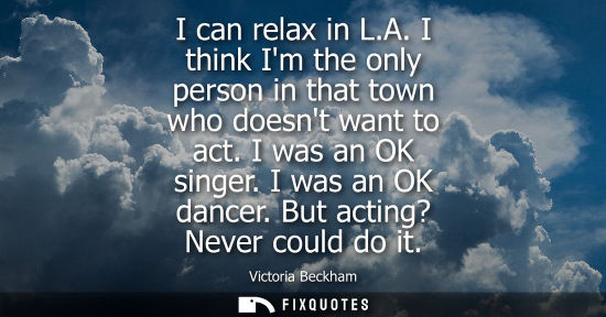 Small: I can relax in L.A. I think Im the only person in that town who doesnt want to act. I was an OK singer. I was 