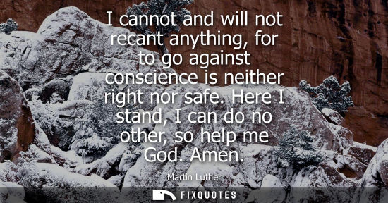Small: I cannot and will not recant anything, for to go against conscience is neither right nor safe. Here I stand, I