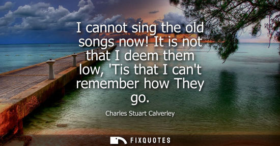 Small: I cannot sing the old songs now! It is not that I deem them low, Tis that I cant remember how They go