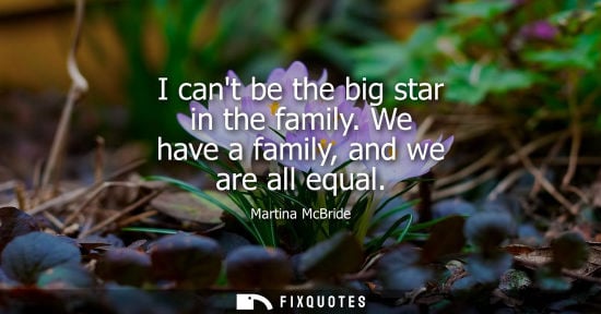 Small: I cant be the big star in the family. We have a family, and we are all equal