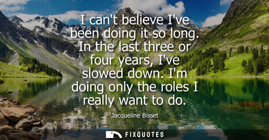 Small: I cant believe Ive been doing it so long. In the last three or four years, Ive slowed down. Im doing on