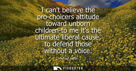 Small: I cant believe the pro-choicers attitude toward unborn children-to me its the ultimate liberal cause, t