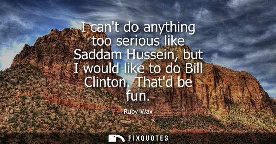 Small: I cant do anything too serious like Saddam Hussein, but I would like to do Bill Clinton. Thatd be fun