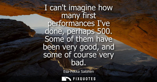 Small: I cant imagine how many first performances Ive done, perhaps 500. Some of them have been very good, and