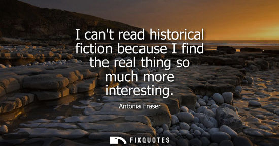 Small: I cant read historical fiction because I find the real thing so much more interesting