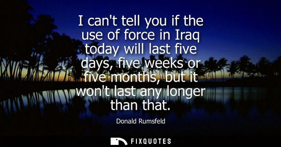 Small: I cant tell you if the use of force in Iraq today will last five days, five weeks or five months, but it wont 