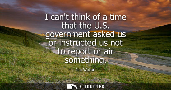 Small: I cant think of a time that the U.S. government asked us or instructed us not to report or air somethin