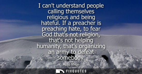 Small: I cant understand people calling themselves religious and being hateful. If a preacher is preaching hat