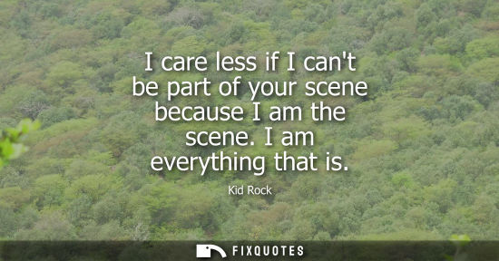 Small: I care less if I cant be part of your scene because I am the scene. I am everything that is