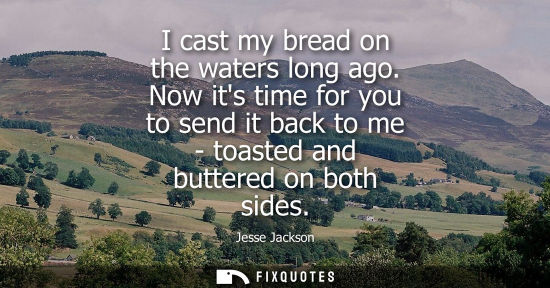 Small: I cast my bread on the waters long ago. Now its time for you to send it back to me - toasted and butter