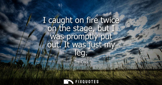 Small: I caught on fire twice on the stage, but I was promptly put out. It was just my leg