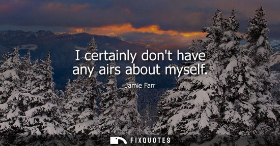 Small: I certainly dont have any airs about myself