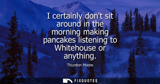 Small: I certainly dont sit around in the morning making pancakes listening to Whitehouse or anything
