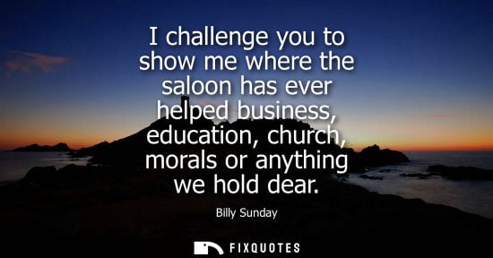 Small: I challenge you to show me where the saloon has ever helped business, education, church, morals or anyt