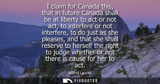 Small: I claim for Canada this, that in future Canada shall be at liberty to act or not act, to interfere or not inte