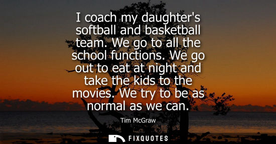 Small: I coach my daughters softball and basketball team. We go to all the school functions. We go out to eat at nigh