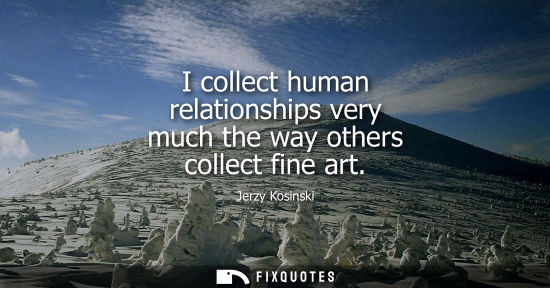 Small: I collect human relationships very much the way others collect fine art