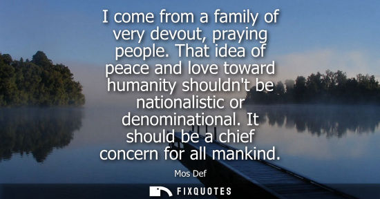 Small: I come from a family of very devout, praying people. That idea of peace and love toward humanity should