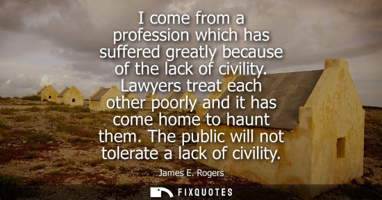 Small: I come from a profession which has suffered greatly because of the lack of civility. Lawyers treat each