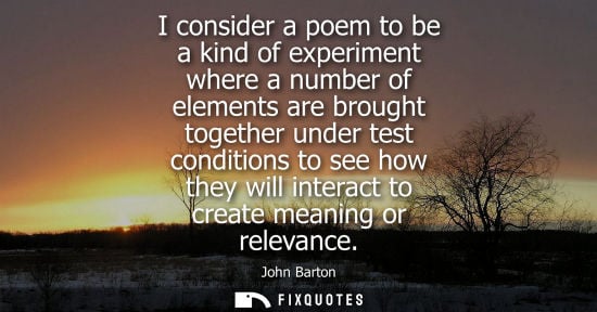 Small: I consider a poem to be a kind of experiment where a number of elements are brought together under test condit