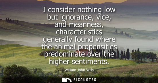 Small: I consider nothing low but ignorance, vice, and meanness, characteristics generally found where the ani
