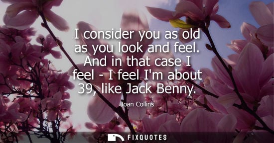 Small: I consider you as old as you look and feel. And in that case I feel - I feel Im about 39, like Jack Ben