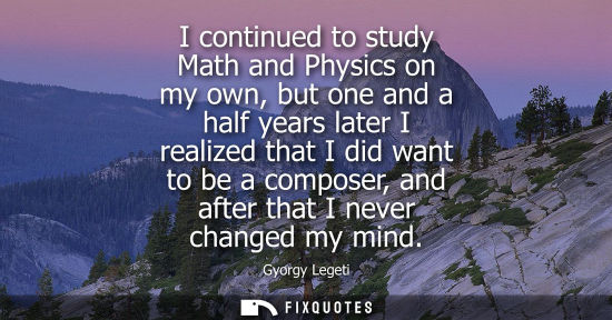 Small: I continued to study Math and Physics on my own, but one and a half years later I realized that I did w