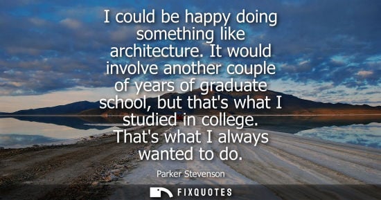 Small: I could be happy doing something like architecture. It would involve another couple of years of graduat