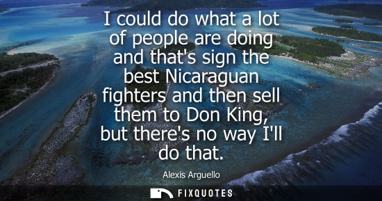 Small: I could do what a lot of people are doing and thats sign the best Nicaraguan fighters and then sell them to Do
