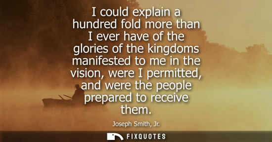 Small: I could explain a hundred fold more than I ever have of the glories of the kingdoms manifested to me in