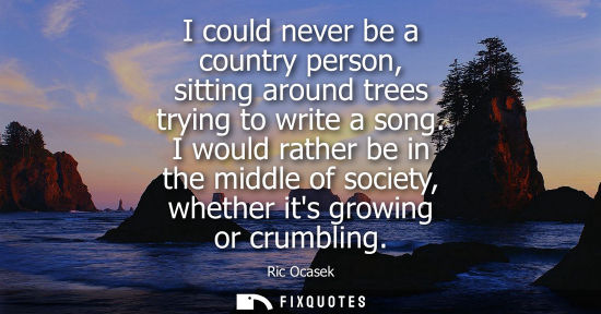 Small: I could never be a country person, sitting around trees trying to write a song. I would rather be in th