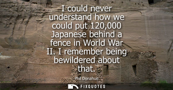 Small: I could never understand how we could put 120,000 Japanese behind a fence in World War II. I remember b