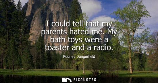 Small: I could tell that my parents hated me. My bath toys were a toaster and a radio
