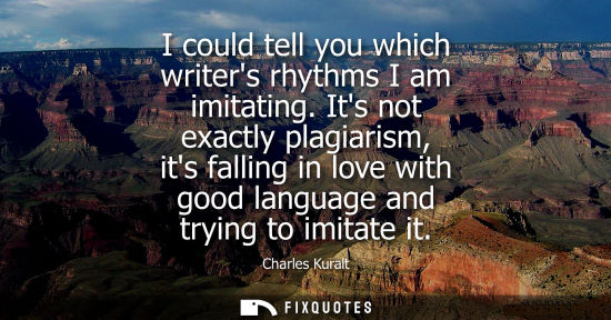 Small: I could tell you which writers rhythms I am imitating. Its not exactly plagiarism, its falling in love 