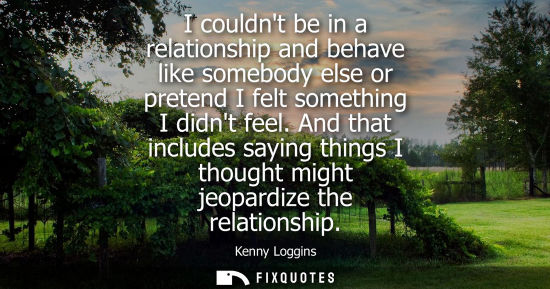 Small: I couldnt be in a relationship and behave like somebody else or pretend I felt something I didnt feel.