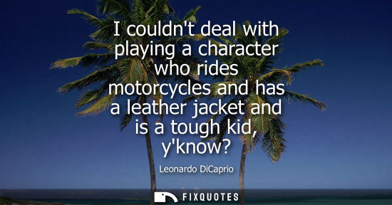 Small: I couldnt deal with playing a character who rides motorcycles and has a leather jacket and is a tough k