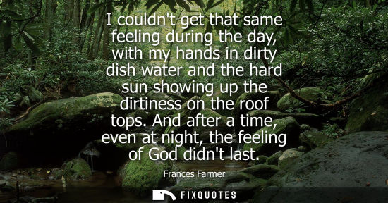 Small: I couldnt get that same feeling during the day, with my hands in dirty dish water and the hard sun show
