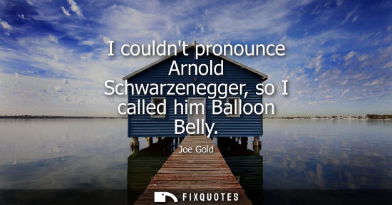 Small: I couldnt pronounce Arnold Schwarzenegger, so I called him Balloon Belly