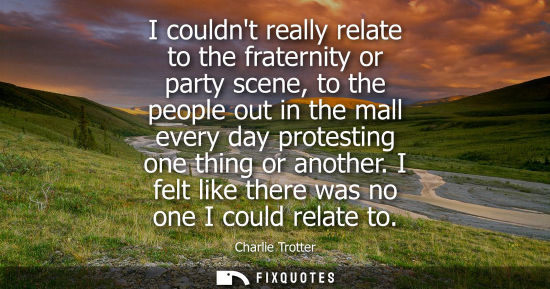Small: I couldnt really relate to the fraternity or party scene, to the people out in the mall every day prote
