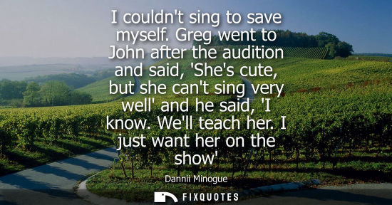 Small: I couldnt sing to save myself. Greg went to John after the audition and said, Shes cute, but she cant sing ver