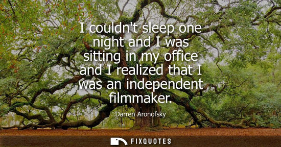 Small: I couldnt sleep one night and I was sitting in my office and I realized that I was an independent filmm