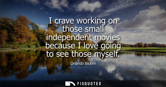 Small: I crave working on those small independent movies because I love going to see those myself