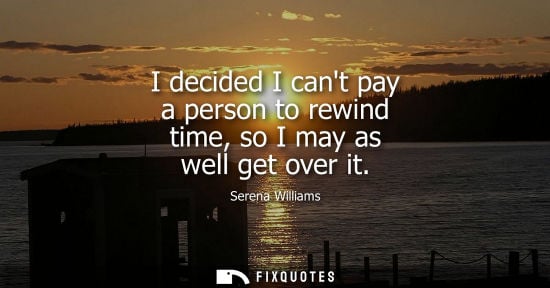 Small: I decided I cant pay a person to rewind time, so I may as well get over it