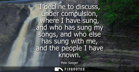 Small: I decline to discuss, under compulsion, where I have sung, and who has sung my songs, and who else has 