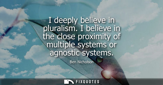 Small: I deeply believe in pluralism. I believe in the close proximity of multiple systems or agnostic systems