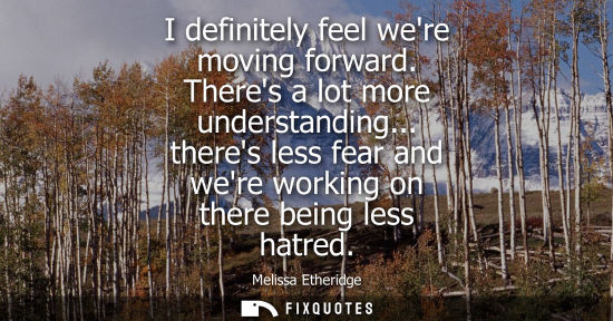 Small: I definitely feel were moving forward. Theres a lot more understanding... theres less fear and were wor