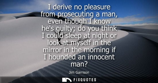 Small: I derive no pleasure from prosecuting a man, even though I know hes guilty do you think I could sleep a