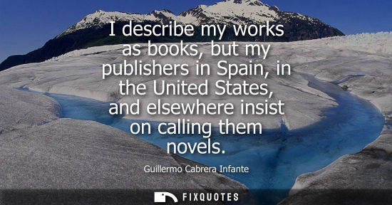 Small: I describe my works as books, but my publishers in Spain, in the United States, and elsewhere insist on