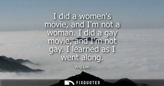 Small: I did a womens movie, and Im not a woman. I did a gay movie, and Im not gay. I learned as I went along