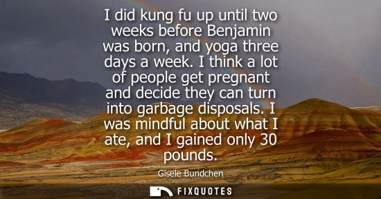 Small: I did kung fu up until two weeks before Benjamin was born, and yoga three days a week. I think a lot of people